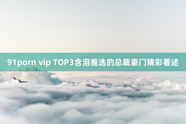 91porn vip TOP3含泪推选的总裁豪门精彩著述