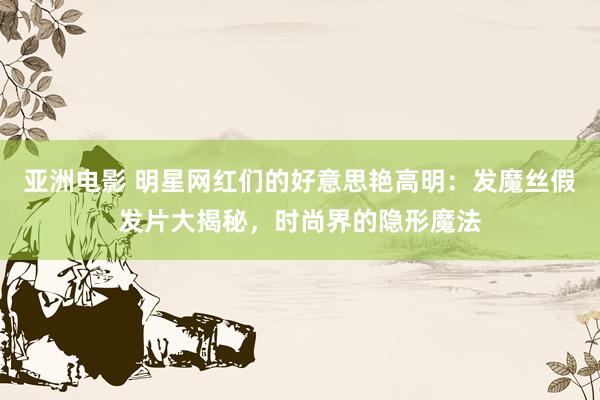 亚洲电影 明星网红们的好意思艳高明：发魔丝假发片大揭秘，时尚界的隐形魔法