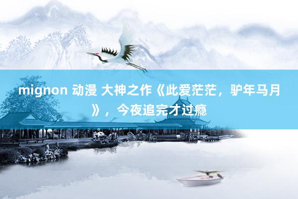 mignon 动漫 大神之作《此爱茫茫，驴年马月》，今夜追完才过瘾