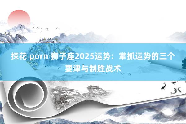 探花 porn 狮子座2025运势：掌抓运势的三个要津与制胜战术