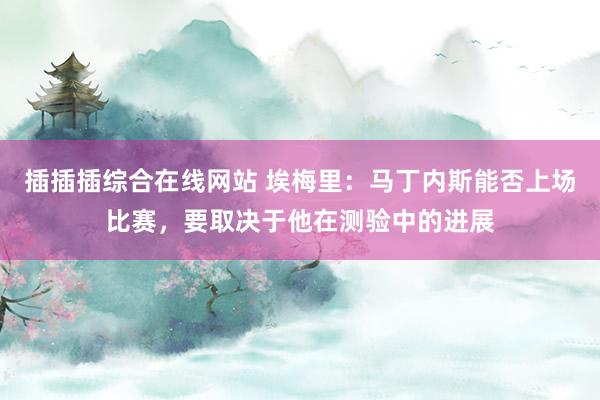 插插插综合在线网站 埃梅里：马丁内斯能否上场比赛，要取决于他在测验中的进展