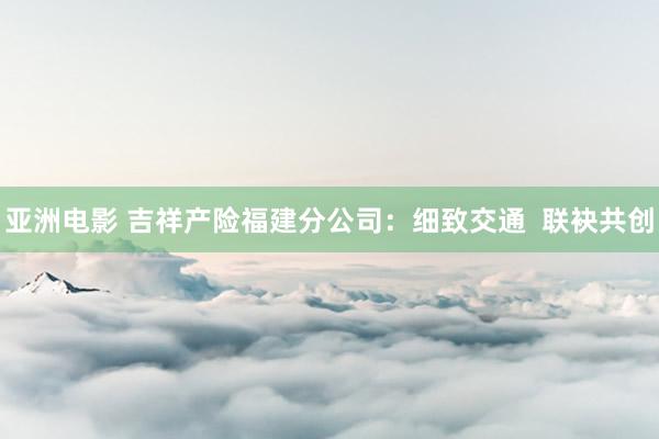 亚洲电影 吉祥产险福建分公司：细致交通  联袂共创
