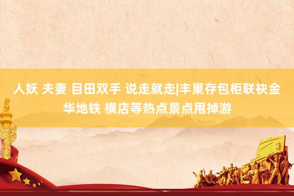 人妖 夫妻 目田双手 说走就走|丰巢存包柜联袂金华地铁 横店等热点景点甩掉游