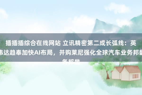 插插插综合在线网站 立讯精密第二成长弧线：英伟达趋奉加快AI布局，并购莱尼强化全球汽车业务邦畿