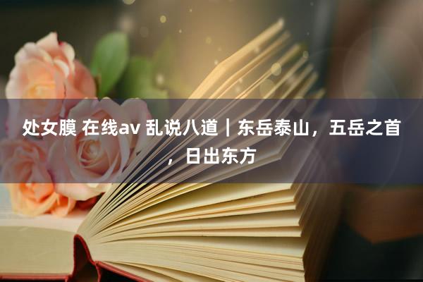 处女膜 在线av 乱说八道｜东岳泰山，五岳之首，日出东方