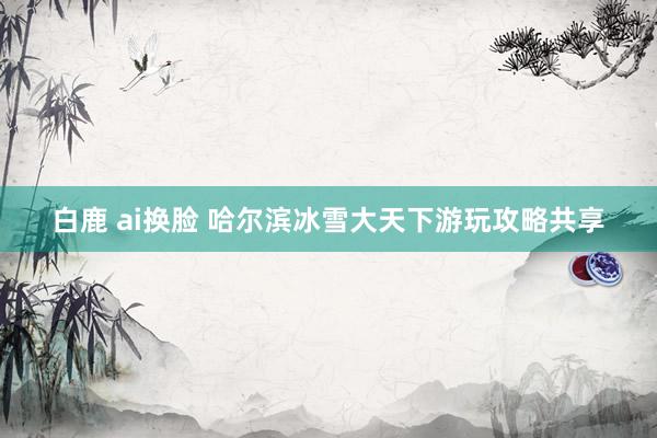 白鹿 ai换脸 哈尔滨冰雪大天下游玩攻略共享