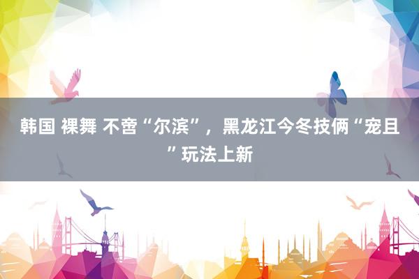 韩国 裸舞 不啻“尔滨”，黑龙江今冬技俩“宠且”玩法上新