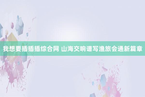 我想要插插插综合网 山海交响谱写渔旅会通新篇章