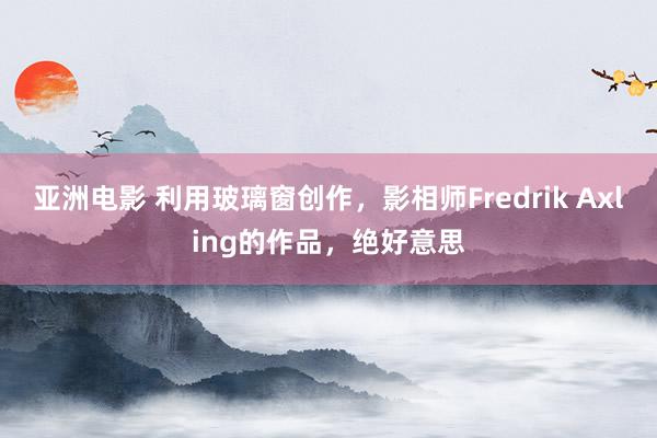 亚洲电影 利用玻璃窗创作，影相师Fredrik Axling的作品，绝好意思