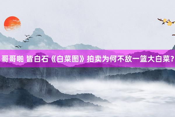 哥哥啪 皆白石《白菜图》拍卖为何不敌一篮大白菜？