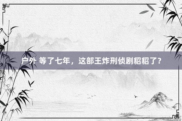 户外 等了七年，这部王炸刑侦剧貂貂了？