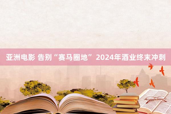 亚洲电影 告别“赛马圈地” 2024年酒业终末冲刺