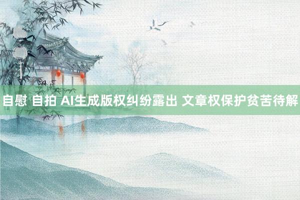 自慰 自拍 AI生成版权纠纷露出 文章权保护贫苦待解