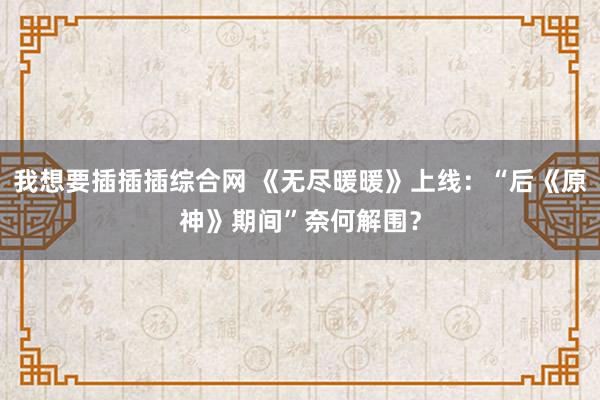 我想要插插插综合网 《无尽暖暖》上线：“后《原神》期间”奈何解围？