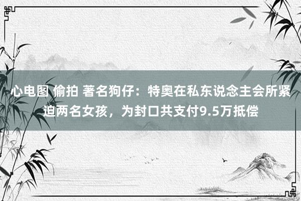 心电图 偷拍 著名狗仔：特奥在私东说念主会所紧迫两名女孩，为封口共支付9.5万抵偿