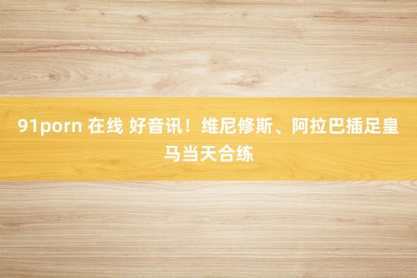 91porn 在线 好音讯！维尼修斯、阿拉巴插足皇马当天合练