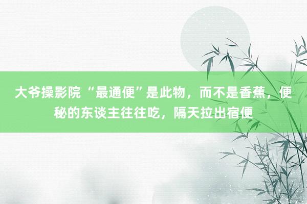 大爷操影院 “最通便”是此物，而不是香蕉，便秘的东谈主往往吃，隔天拉出宿便