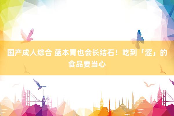 国产成人综合 蓝本胃也会长结石！吃到「涩」的食品要当心
