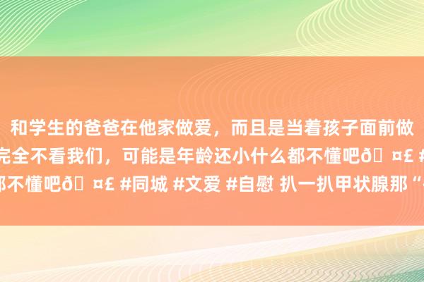 和学生的爸爸在他家做爱，而且是当着孩子面前做爱，太刺激了，孩子完全不看我们，可能是年龄还小什么都不懂吧🤣 #同城 #文爱 #自慰 扒一扒甲状腺那“碘”事儿