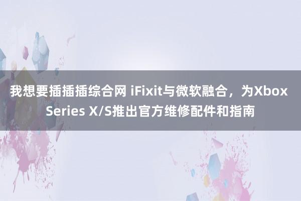 我想要插插插综合网 iFixit与微软融合，为Xbox Series X/S推出官方维修配件和指南