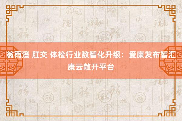 翁雨澄 肛交 体检行业数智化升级：爱康发布智汇康云敞开平台