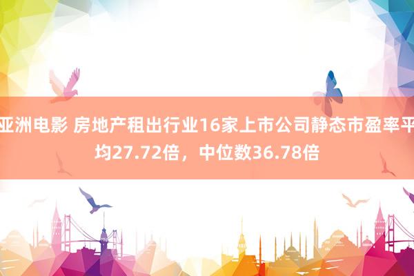 亚洲电影 房地产租出行业16家上市公司静态市盈率平均27.72倍，中位数36.78倍