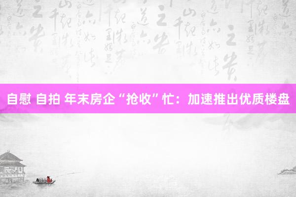 自慰 自拍 年末房企“抢收”忙：加速推出优质楼盘