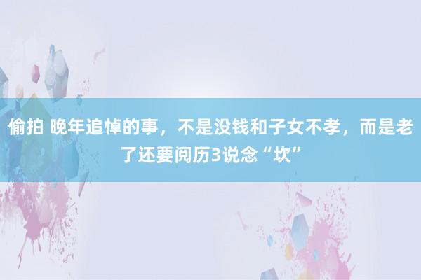 偷拍 晚年追悼的事，不是没钱和子女不孝，而是老了还要阅历3说念“坎”