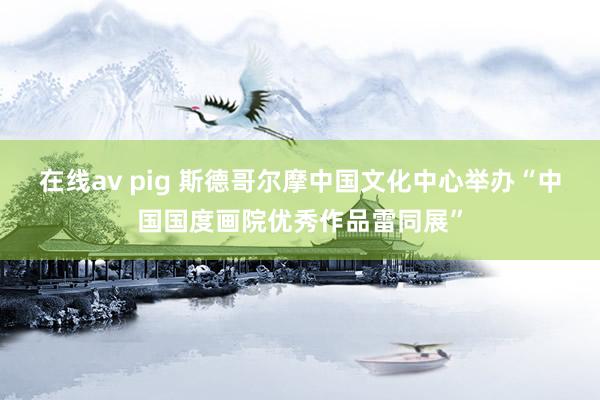 在线av pig 斯德哥尔摩中国文化中心举办“中国国度画院优秀作品雷同展”