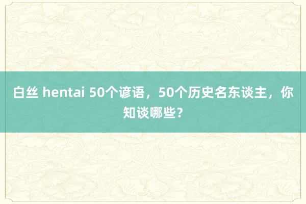 白丝 hentai 50个谚语，50个历史名东谈主，你知谈哪些？