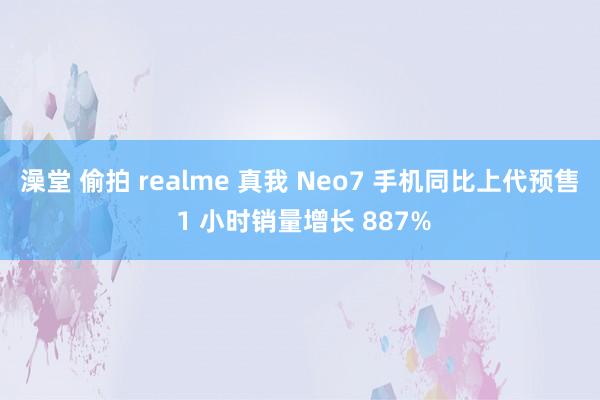 澡堂 偷拍 realme 真我 Neo7 手机同比上代预售 1 小时销量增长 887%