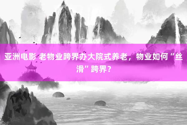 亚洲电影 老物业跨界办大院式养老，物业如何“丝滑”跨界？