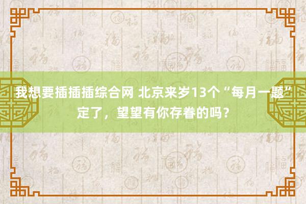 我想要插插插综合网 北京来岁13个“每月一题”定了，望望有你存眷的吗？