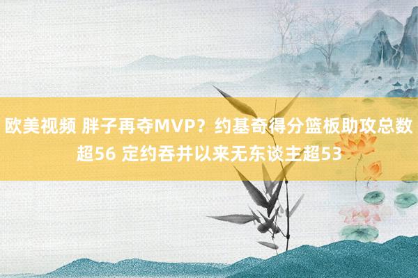 欧美视频 胖子再夺MVP？约基奇得分篮板助攻总数超56 定约吞并以来无东谈主超53