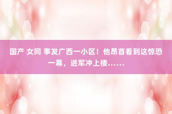 国产 女同 事发广西一小区！他昂首看到这惊恐一幕，进军冲上楼……