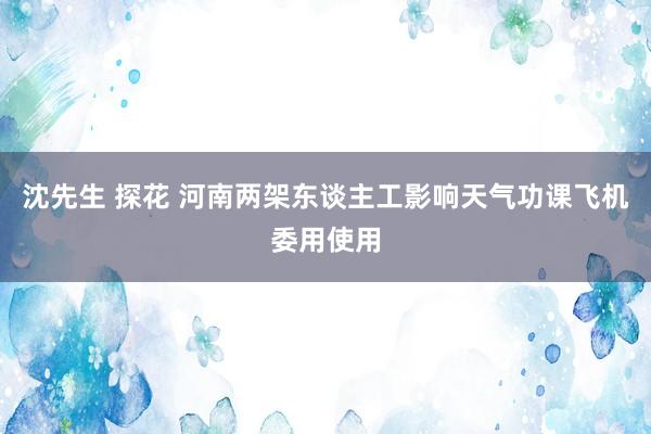 沈先生 探花 河南两架东谈主工影响天气功课飞机委用使用