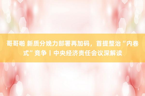 哥哥啪 新质分娩力部署再加码，首提整治“内卷式”竞争丨中央经济责任会议深解读