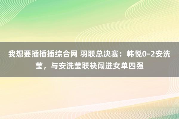 我想要插插插综合网 羽联总决赛：韩悦0-2安洗莹，与安洗莹联袂闯进女单四强