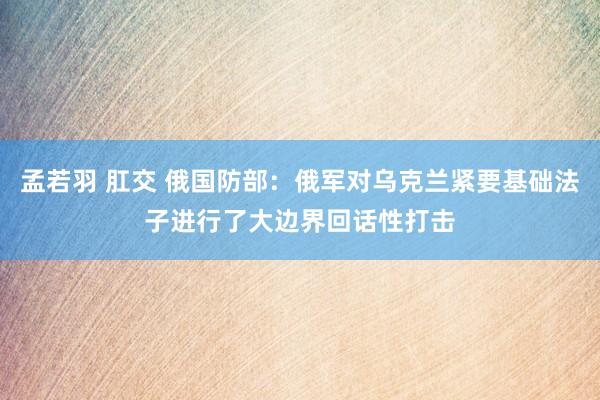 孟若羽 肛交 俄国防部：俄军对乌克兰紧要基础法子进行了大边界回话性打击
