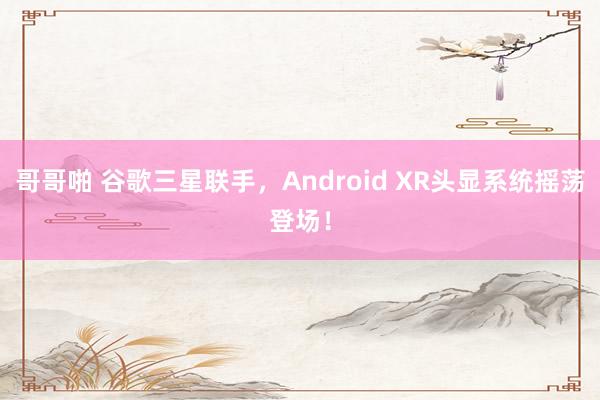 哥哥啪 谷歌三星联手，Android XR头显系统摇荡登场！
