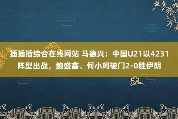 插插插综合在线网站 马德兴：中国U21以4231阵型出战，鲍盛鑫、何小珂破门2-0胜伊朗