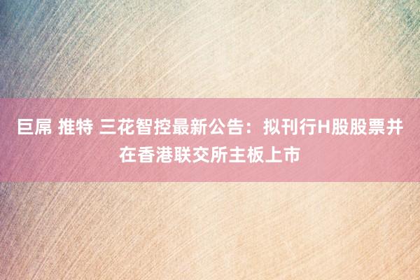 巨屌 推特 三花智控最新公告：拟刊行H股股票并在香港联交所主板上市