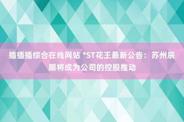 插插插综合在线网站 *ST花王最新公告：苏州辰顺将成为公司的控股推动