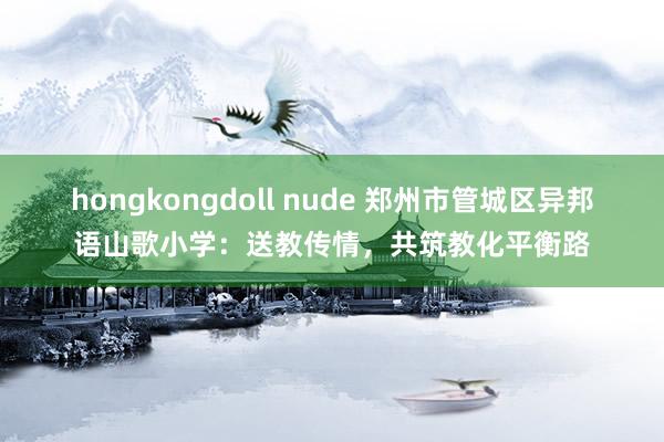 hongkongdoll nude 郑州市管城区异邦语山歌小学：送教传情，共筑教化平衡路