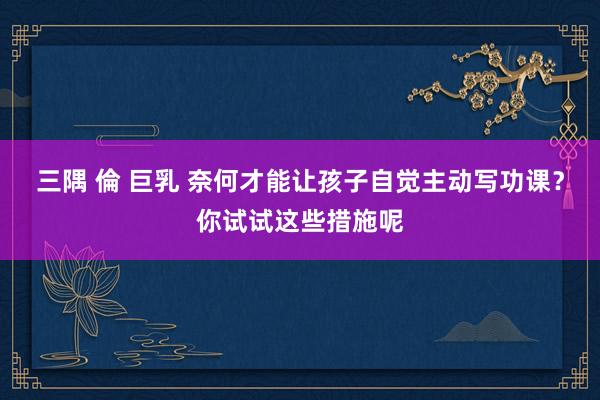 三隅 倫 巨乳 奈何才能让孩子自觉主动写功课？你试试这些措施呢