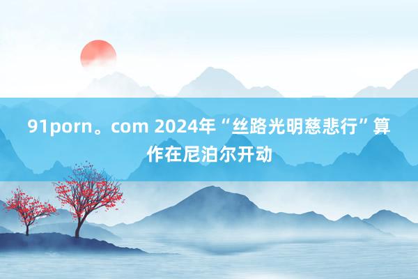 91porn。com 2024年“丝路光明慈悲行”算作在尼泊尔开动