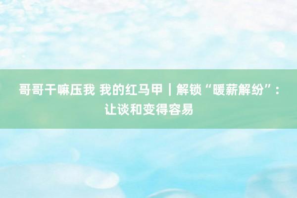 哥哥干嘛压我 我的红马甲｜解锁“暖薪解纷”：让谈和变得容易