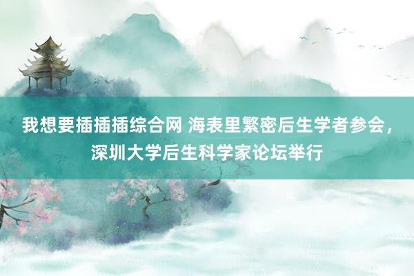 我想要插插插综合网 海表里繁密后生学者参会，深圳大学后生科学家论坛举行