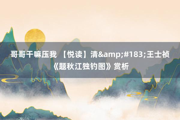 哥哥干嘛压我 【悦读】清&#183;王士祯《题秋江独钓图》赏析