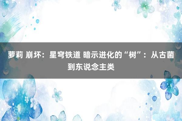萝莉 崩坏：星穹铁道 暗示进化的“树”：从古菌到东说念主类